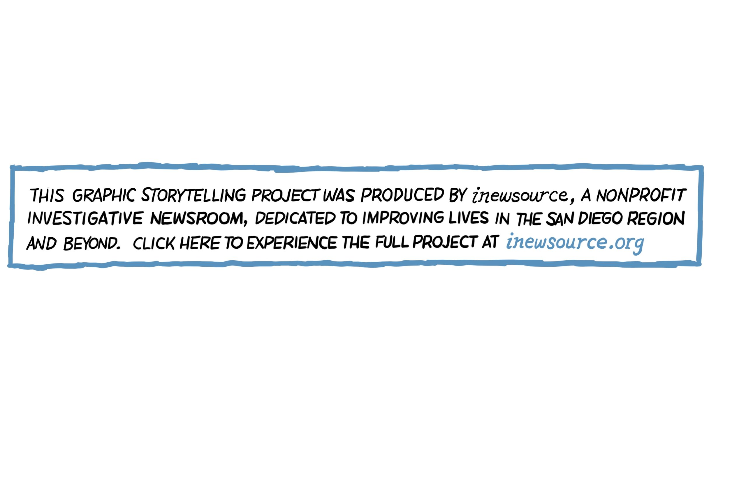 The image has text that says, “This graphic storytelling project was produced by inewsource, a nonprofit investigative newsroom, dedicated to improving lives in the San Diego region and beyond. Click here to experience the full project at I NEWS SOURCE DOT ORG,” found on the web at I-N-E-W-S-O-U-R-C-E-DOT-O-R-G.” 